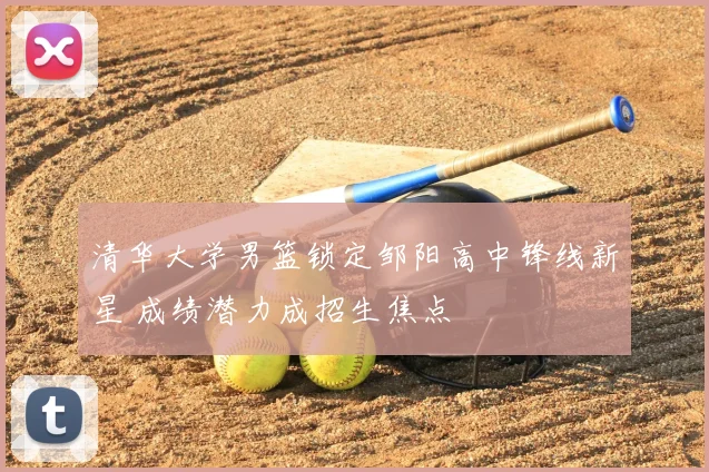 清华大学男篮锁定邹阳高中锋线新星 成绩潜力成招生焦点