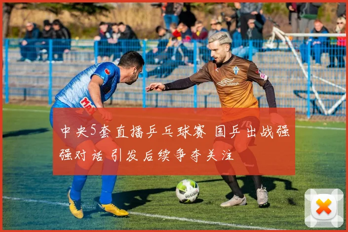 中央5套直播乒乓球赛 国乒出战强强对话 引发后续争夺关注