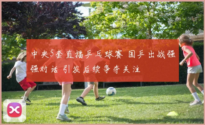 中央5套直播乒乓球赛 国乒出战强强对话 引发后续争夺关注