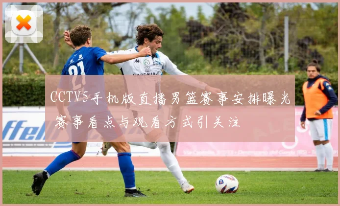 CCTV5手机版直播男篮赛事安排曝光 赛事看点与观看方式引关注