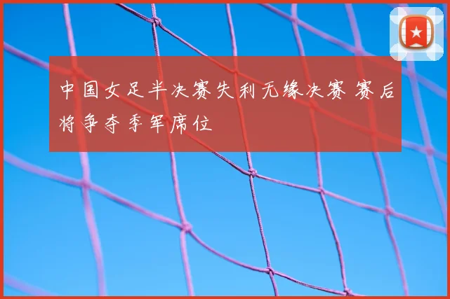 中国女足半决赛失利无缘决赛 赛后将争夺季军席位