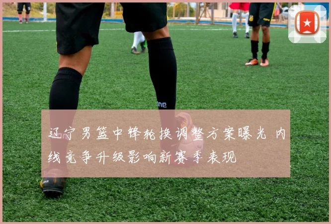 辽宁男篮中锋轮换调整方案曝光 内线竞争升级影响新赛季表现