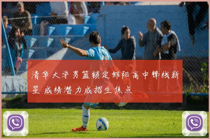 清华大学男篮锁定邹阳高中锋线新星 成绩潜力成招生焦点
