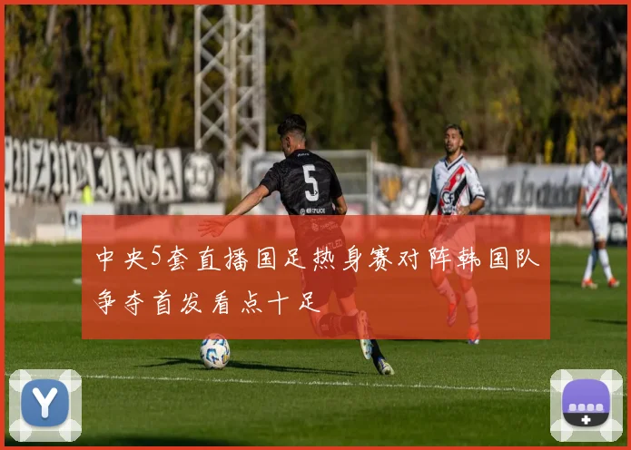 中央5套直播国足热身赛对阵韩国队争夺首发看点十足