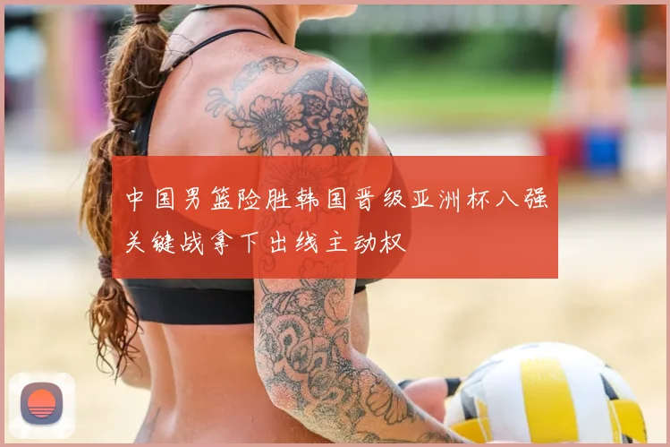 中国男篮险胜韩国晋级亚洲杯八强关键战拿下出线主动权