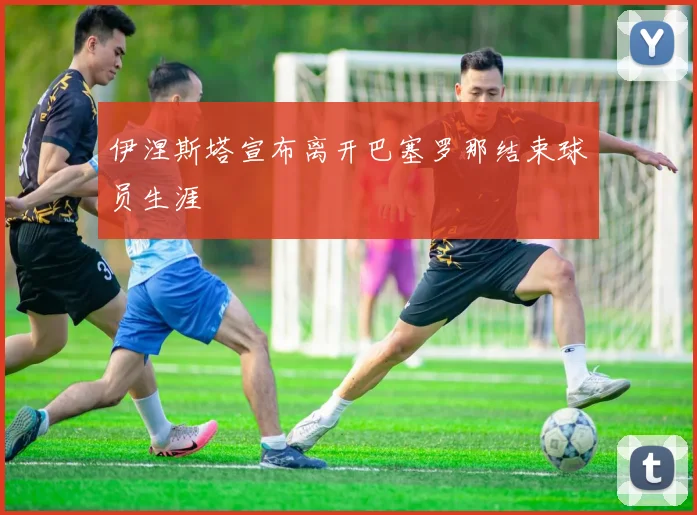 伊涅斯塔宣布离开巴塞罗那结束球员生涯