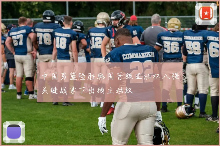 中国男篮险胜韩国晋级亚洲杯八强关键战拿下出线主动权