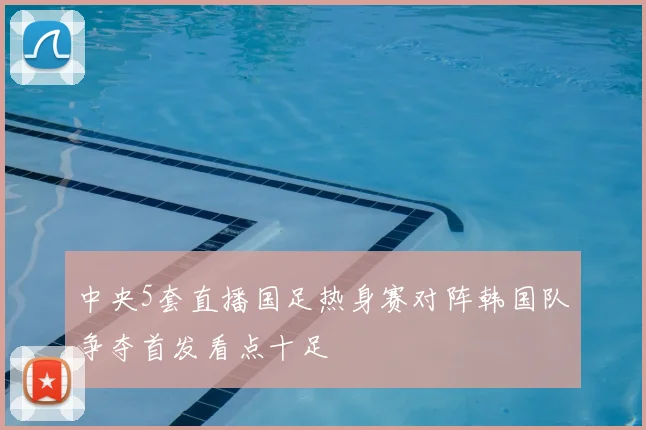 中央5套直播国足热身赛对阵韩国队争夺首发看点十足
