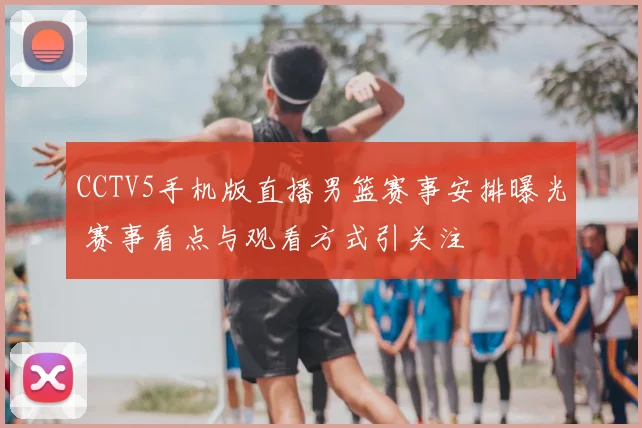 CCTV5手机版直播男篮赛事安排曝光 赛事看点与观看方式引关注