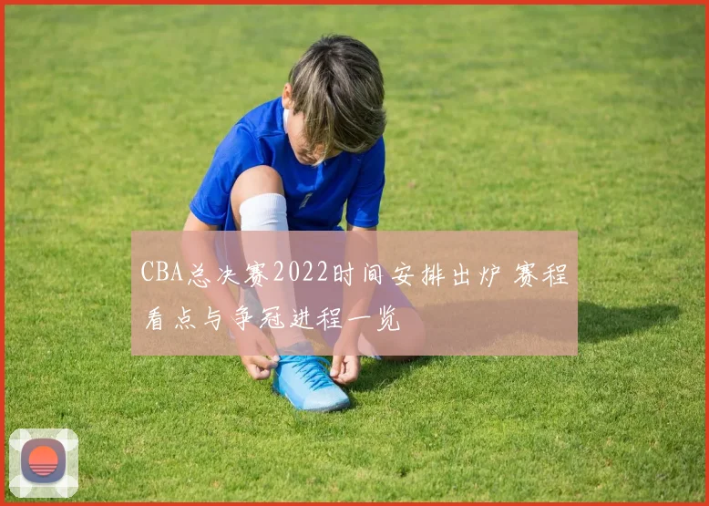 CBA总决赛2022时间安排出炉 赛程看点与争冠进程一览