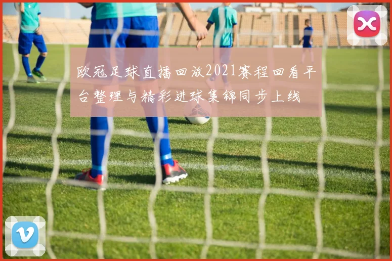 欧冠足球直播回放2021赛程回看平台整理与精彩进球集锦同步上线