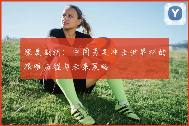 深度剖析：中国男足冲击世界杯的艰难历程与未来策略