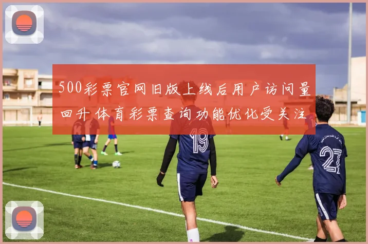 500彩票官网旧版上线后用户访问量回升 体育彩票查询功能优化受关注