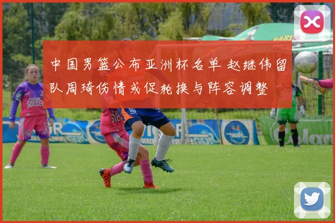 中国男篮公布亚洲杯名单 赵继伟留队周琦伤情或促轮换与阵容调整