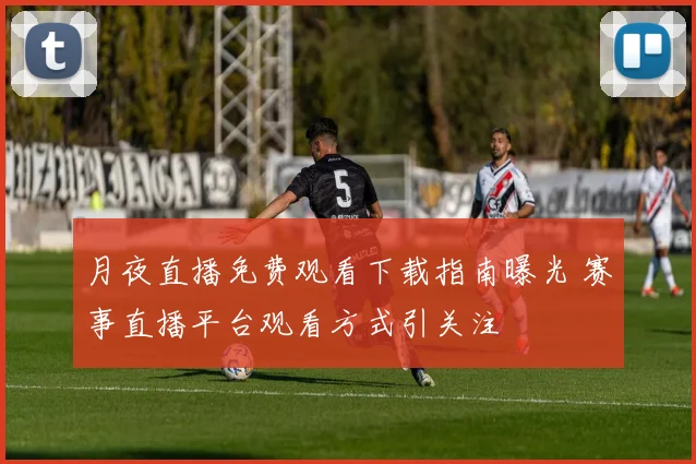 月夜直播免费观看下载指南曝光 赛事直播平台观看方式引关注