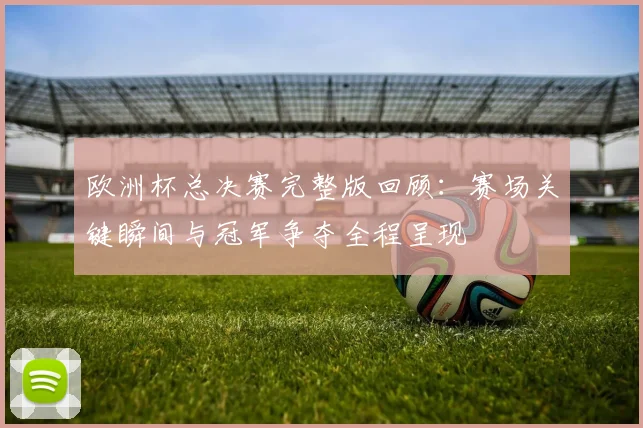 欧洲杯总决赛完整版回顾:赛场关键瞬间与冠军争夺全程呈现
